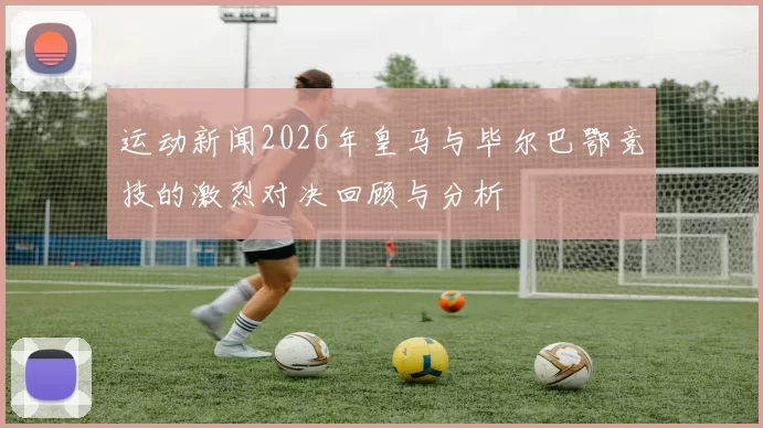 运动新闻2026年皇马与毕尔巴鄂竞技的激烈对决回顾与分析
