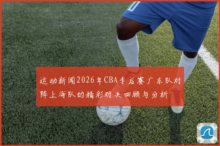 运动新闻2026年CBA季后赛广东队对阵上海队的精彩对决回顾与分析