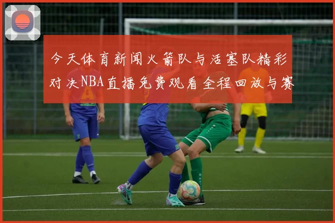 今天体育新闻火箭队与活塞队精彩对决NBA直播免费观看全程回放与赛后分析