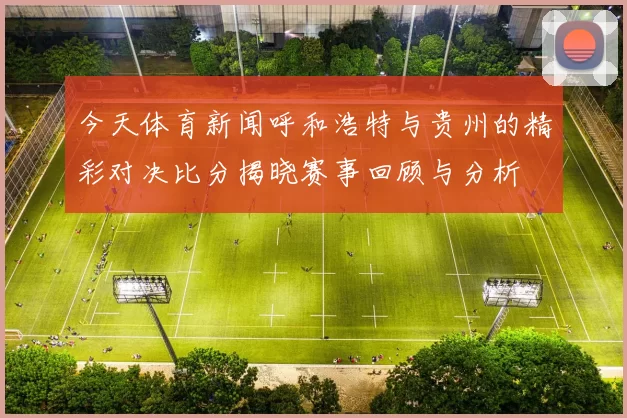 今天体育新闻呼和浩特与贵州的精彩对决比分揭晓赛事回顾与分析