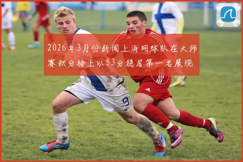2026年3月份新闻上海网球队在大师赛积分榜上以53分稳居第一名展现强劲实力